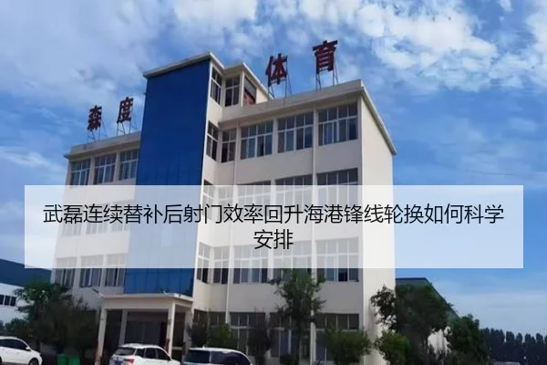 武磊连续替补后射门效率回升海港锋线轮换如何科学安排